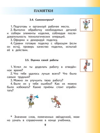 9
3.4. Самоконтроль*
1. Подготовь и организуй рабочее место.
2. Выполни обработку необходимых деталей
и собери элементы изделия, соблюдая после-
довательность технологических операций.
3. Оформи и декорируй поделку.
4. Сравни готовую поделку с образцом (если
он есть), проверь качество поделки, испытай
её в действии.
3.5. Оценка своей работы
1. Успел ли ты доделать работу в отведён-
ное время?
2. Что тебе удалось лучше всего? Что было
самым трудным?
3. Можно ли улучшить твою работу?
4. Были ли у тебя ошибки? Как их можно
было избежать? Какие приёмы стоит отрабо-
тать?
* Значение слов, помеченных звёздочкой, мож-
но узнать в справочнике в конце учебника.
 
