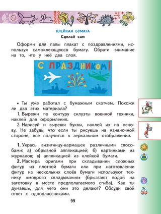 99
КЛЕЙКАЯ БУМАГА
Сделай сам
Оформи для папы плакат с поздравлениями, ис-
пользуя самоклеющуюся бумагу. Обрати внимание
на то, что у неё два слоя.
Ты уже работал с бумажным скотчем. Похожи
ли два этих материала?
1. Вырежи по контуру силуэты военной техники,
наклей для оформления.
2. Нарисуй и вырежи буквы, наклей их на осно-
ву. Не забудь, что если ты рисуешь на изнаночной
стороне, все получится в зеркальном отображении.
1. Укрась визитницу-кармашек различными спосо-
бами: а) обрывной аппликацией; б) картинками из
журналов; в) аппликацией из клейкой бумаги.
2. Мастера оригами при складывании сложных
фигур из плотной бумаги или при изготовлении
фигур из нескольких слоёв бумаги используют тех-
нику «мокрого складывания» (брызгают водой на
заготовку в месте предполагаемого сгиба). Как ты
думаешь, для чего они это делают? Обсуди свой
ответ с одноклассниками.
•
99
 