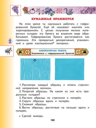 100
БУМАЖНАЯ ОРАНЖЕРЕЯ
На этом уроке ты научишься работать с гофри-
рованной бумагой. Ещё её называют «жатой» или
«крепированной». С целью получения мелких попе-
речных складок эту бумагу во влажном виде обра-
батывают. Гофрированная бумага растягивается как
гармошка. Это прекрасный декоративный, упаковоч-
ный и даже изоляционный* материал.
ЛАБОРАТОРНАЯ РАБОТА
Знакомимся с гофрированной бумагой
1. Рассмотри каждый образец и отметь стрелоч-
кой направление волокон.
2. Потрогай образцы. На каком из них есть про-
дольные складки?
3. Растяни образцы по стрелочке и поперёк.
4. Скрути образцы вдоль и поперёк.
5. Скомкай образцы.
6. Выгни образцы, растягивая на пальцах вдоль и
поперёк.
Сделай выводы.•
 