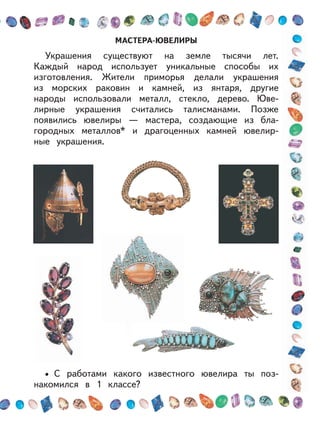 МАСТЕРА-ЮВЕЛИРЫ
Украшения существуют на земле тысячи лет.
Каждый народ использует уникальные способы их
изготовления. Жители приморья делали украшения
из морских раковин и камней, из янтаря, другие
народы использовали металл, стекло, дерево. Юве-
лирные украшения считались талисманами. Позже
появились ювелиры — мастера, создающие из бла-
городных металлов* и драгоценных камней ювелир-
ные украшения.
С работами какого известного ювелира ты поз-
накомился в 1 классе?
•
 