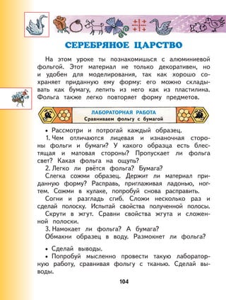 104
СЕРЕБРЯНОЕ ЦАРСТВО
На этом уроке ты познакомишься с алюминиевой
фольгой. Этот материал не только декоративен, но
и удобен для моделирования, так как хорошо со-
храняет приданную ему форму: его можно склады-
вать как бумагу, лепить из него как из пластилина.
Фольга также легко повторяет форму предметов.
ЛАБОРАТОРНАЯ РАБОТА
Сравниваем фольгу с бумагой
Рассмотри и потрогай каждый образец.
1. Чем отличаются лицевая и изнаночная сторо-
ны фольги и бумаги? У какого образца есть блес-
тящая и матовая стороны? Пропускает ли фольга
свет? Какая фольга на ощупь?
2. Легко ли рвётся фольга? Бумага?
Слегка сожми образец. Держит ли материал при-
данную форму? Расправь, приглаживая ладонью, ног-
тем. Сожми в кулаке, попробуй снова расправить.
Согни и разгладь сгиб. Сложи несколько раз и
сделай полоску. Испытай свойства полученной полосы.
Скрути в жгут. Сравни свойства жгута и сложен-
ной полоски.
3. Намокает ли фольга? А бумага?
Обмакни образец в воду. Размокнет ли фольга?
Сделай выводы.
Попробуй мысленно провести такую лаборатор-
ную работу, сравнивая фольгу с тканью. Сделай вы-
воды.
•
•
•
 