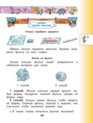 105
ШКОЛА
ЮНОГО МАСТЕРА
Учимся серебрить предметы
Оберни мелкие предметы фольгой. Прижми акку-
ратно фольгу со всех сторон.
Лепим из фольги
Тонкая плоская фольга может превратиться в
объёмный материал для лепки.
1 способ 2 способ
1 способ. Лёгким сжатием придай фольге лю-
бую форму. Аккуратно скомкай фольгу, придай ей
форму шара.
2 способ. Сильно сожми фольгу, чтобы придать
ей форму. Скомкай фольгу, покатай в ладонях, как
пластилин, чтобы получился крепкий шар.
В каком случае получится рыхлая заготовка?•
 