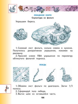 106
ЛЕБЕДИНОЕ ОЗЕРО
Скульптура из фольги
Украшаем берега.
1. Скомкай лист фольги, сильно сожми в кулачке.
Получилось декоративное украшение, похожее на
раковину.
2. Приклей клеем ПВА украшения по периметру
обтянутого фольгой подноса.
ЛЕБЕДЬ
1. Обожми лист фольги по диагонали. Загни 1/3
полосы.
2. Сформируй тело лебедя.
3. Выгни шею из оставшейся части.
 