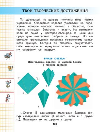 108
Ты удивишься, но раньше мужчины тоже носили
украшения. Ювелирные изделия указывали на поло-
жение, которое человек занимал в обществе, счи-
тались символом богатства и власти. Их изготавли-
вали на заказ у мастеров-ювелиров. В наши дни
существуют ювелирные фабрики и заводы. Но на-
стоящие произведения искусства по-прежнему созда-
ются вручную. Сегодня ты сможешь почувствовать
себя ювелиром и порадовать своими поделками ма-
му, сестрёнку или подругу.
БРОШЬ «ЗВЕЗДА»
Изготовление поделки из цветной бумаги
в технике оригами
3
1
2
1. Сложи 16 одинаковых маленьких базовых фи-
гур «воздушный змей» (8 одного цвета и 8 друго-
го). Переверни их на другую сторону.
 