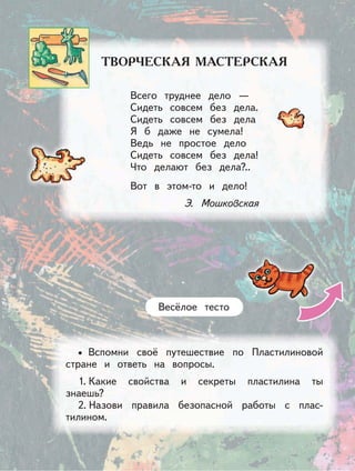 Вспомни своё путешествие по Пластилиновой
стране и ответь на вопросы.
1. Какие свойства и секреты пластилина ты
знаешь?
2. Назови правила безопасной работы с плас-
тилином.
•
Весёлое тесто
Всего труднее дело —
Сидеть совсем без дела.
Сидеть совсем без дела
Я б даже не сумела!
Ведь не простое дело
Сидеть совсем без дела!
Что делают без дела?..
Вот в этом-то и дело!
Э. Мошковская
 