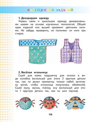 110
1. Декорируем одежду
Укрась свою и кукольную одежду декоративны-
ми швами на основе изученных технологий. Обшей
края изделий или вышей орнамент цветными нитя-
ми. Не забудь проверить, не полиняют ли нити при
стирке.
2. Весёлая игольница
Сшей для мамы подушечку для иголок в ви-
де колобка (используй для этого 2 круглые детали
так, как ты делал прихватку, только набей заготов-
ку ватой, чтобы игольница получилась объёмной).
Сшей муху, жучка, пчёлку, осу (используй для это-
го 1 круглую деталь так, как ты шил паучка).
 