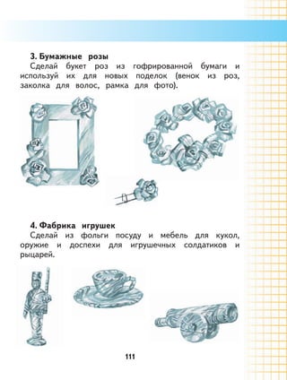111
3. Бумажные розы
Сделай букет роз из гофрированной бумаги и
используй их для новых поделок (венок из роз,
заколка для волос, рамка для фото).
4. Фабрика игрушек
Сделай из фольги посуду и мебель для кукол,
оружие и доспехи для игрушечных солдатиков и
рыцарей.
 