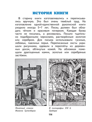 114
ИСТОРИЯ КНИГИ
В старину книги изготавливались и переписыва-
лись вручную. Это был очень тяжёлый труд. На
изготовление одной-единственной рукописной книги
уходило иногда 5–7 лет. Писец должен был обла-
дать чётким и красивым почерком. Каждая буква
часто не писалась, а рисовалась. Писали тщатель-
но подобранными чернилами, растворённым золотом
или серебром. Для письма использовали гусиные,
лебяжьи, павлиньи перья. Переписанные листы укра-
шали рисунками, одевали в переплёты из деревян-
ных досок, обтянутых кожей. На обложках поме-
щали драгоценные камни, золотые или серебряные
застёжки.
В типографии XVI в.
Гравюра
Печатный станок
Иоганна Гутенберга
 