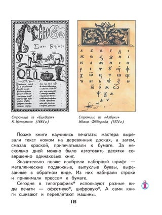 115
Позже книги научились печатать: мастера выре-
зали текст ножом на деревянных досках, а затем,
смазав краской, припечатывали к бумаге. За не-
сколько дней можно было изготовить десятки со-
вершенно одинаковых книг.
Значительно позже изобрели наборный шрифт —
металлические подвижные, выпуклые буквы, выре-
занные в обратном виде. Из них набирали строки
и прижимали прессом к бумаге.
Сегодня в типографиях* используют разные ви-
ды печати — офсетную*, цифровую*. А сами кни-
ги сшивают и переплетают машины.
Страница из «Букваря»
К. Истомина (1664 г.)
Страница из «Азбуки»
Ивана Фёдорова (1574 г.)
 