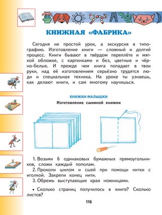 116
КНИЖНАЯ «ФАБРИКА»
Сегодня не простой урок, а экскурсия в типо-
графию. Изготовление книги — сложный и долгий
процесс. Книги бывают в твёрдом переплёте и мяг-
кой обложке, с картинками и без, цветные и чёр-
но-белые. И прежде чем книга попадает в твои
руки, над её изготовлением серьёзно трудятся лю-
ди и специальная техника. На уроке ты узнаешь,
как делают книги, и сам многому научишься.
КНИЖКИ-МАЛЫШКИ
Изготовление сшивной книжки
1. Возьми 6 одинаковых бумажных прямоугольни-
ков, сложи каждый пополам.
2. Проколи шилом и сшей при помощи нитки с
иголкой. Закрепи конец нити.
3. Обрежь выступающие края ножницами.
Сколько страниц получилось в книге? Сколько
листов?
•
 
