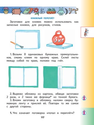 117
КНИЖНЫЙ ПЕРЕПЛЁТ
Заготовки для книжек можно использовать как
записные книжки, для рисунков, стихов.
1. Возьми 8 одинаковых бумажных прямоугольни-
ков, смажь клеем по одному краю. Склей листы
между собой по краю, положи под гнёт.
2. Вырежи обложку из картона, обведя заготовки
2 раза, и 2 таких же форзаца* из тонкой бумаги.
3. Вложи заготовку в обложку, наложи сверху бу-
мажную ленту и приклей её. Повтори то же самое
с другой стороны.
1. Что означает поговорка «попал в переплёт»?
 