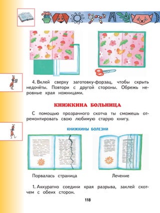 118
4. Вклей сверху заготовку-форзац, чтобы скрыть
недочёты. Повтори с другой стороны. Обрежь не-
ровные края ножницами.
КНИЖКИНА БОЛЬНИЦА
С помощью прозрачного скотча ты сможешь от-
ремонтировать свою любимую старую книгу.
КНИЖКИНЫ БОЛЕЗНИ
Порвалась страница Лечение
1. Аккуратно соедини края разрыва, заклей скот-
чем с обеих сторон.
 
