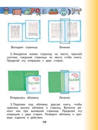 119
Выпадает страница Лечение
2. Аккуратно вложи страницу на место, приклей
скотчем, соединяя страницы по месту сгиба книги.
Проделай эту операцию с двух сторон.
Оторвалась обложка Лечение
3. Подложи под обложку другую книгу, чтобы
сравнять высоту обложки и страниц. Выполни ре-
монт как при выпавшей странице. Проделай эту
операцию с двух сторон. Разверни обложку и про-
верь изделие в действии.
 