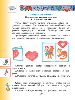 120
ЗАКЛАДКА ДЛЯ ПОРЯДКА
Изготовление закладок для книг
из цветного картона
Чтобы сразу найти нужную страницу, люди при-
думали закладки. Эти нехитрые приспособления не
только экономят время, но и позволяют более бе-
режно обращаться с книгой. Страницы при этом
меньше пачкаются и ветшают.
Существуют различные виды закладок — ленточ-
ки, полосы, закладки с прорезным орнаментом.
1. Оклей цветной картон прозрачным скотчем с
двух сторон.
2. Сделай в сложенном пополам картоне 2 над-
реза.
3. Разверни заготовку. Надень закладку на страницу.
1. Как надо обращаться с книгами, чтобы их не
нужно было чинить? Обсуди этот вопрос с одно-
классниками.
2. Сшей записную книжку из фигурных листов.
 