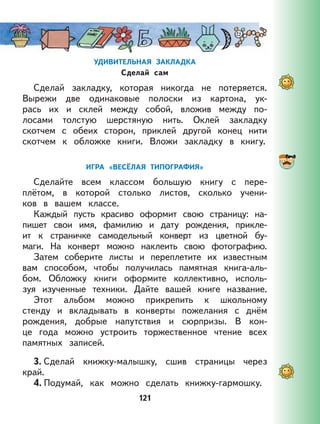 121
УДИВИТЕЛЬНАЯ ЗАКЛАДКА
Сделай сам
Сделай закладку, которая никогда не потеряется.
Вырежи две одинаковые полоски из картона, ук-
рась их и склей между собой, вложив между по-
лосами толстую шерстяную нить. Оклей закладку
скотчем с обеих сторон, приклей другой конец нити
скотчем к обложке книги. Вложи закладку в книгу.
ИГРА «ВЕСЁЛАЯ ТИПОГРАФИЯ»
Сделайте всем классом большую книгу с пере-
плётом, в которой столько листов, сколько учени-
ков в вашем классе.
Каждый пусть красиво оформит свою страницу: на-
пишет свои имя, фамилию и дату рождения, прикле-
ит к страничке самодельный конверт из цветной бу-
маги. На конверт можно наклеить свою фотографию.
Затем соберите листы и переплетите их известным
вам способом, чтобы получилась памятная книга-аль-
бом. Обложку книги оформите коллективно, исполь-
зуя изученные техники. Дайте вашей книге название.
Этот альбом можно прикрепить к школьному
стенду и вкладывать в конверты пожелания с днём
рождения, добрые напутствия и сюрпризы. В кон-
це года можно устроить торжественное чтение всех
памятных записей.
3. Сделай книжку-малышку, сшив страницы через
край.
4. Подумай, как можно сделать книжку-гармошку.
 