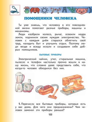 122
ПОМОЩНИКИ ЧЕЛОВЕКА
Ты уже знаешь, что человеку в его повседнев-
ной жизни помогают разные приборы, машины и
механизмы.
Люди изобрели колесо, рычаг, освоили недра
земли, подчинили своим нуждам электричество. Че-
ловек с каждым днём старался облегчить свой
труд, наладить быт и улучшить отдых. Поэтому лю-
ди везде и всюду искали и создавали себе доб-
рых помощников.
БЫТОВЫЕ ПРИБОРЫ
Электрический чайник, утюг, стиральная машина,
пылесос и телефон настолько прочно вошли в на-
шу жизнь, что сложно даже представить себе, что
когда-то человек обходился без них.
1. Перечисли все бытовые приборы, которые есть
у вас дома. Для чего они предназначены? Чем че-
ловек заменял эти приборы раньше?
 