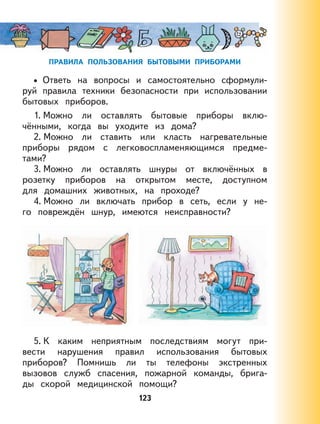 123
ПРАВИЛА ПОЛЬЗОВАНИЯ БЫТОВЫМИ ПРИБОРАМИ
Ответь на вопросы и самостоятельно сформули-
руй правила техники безопасности при использовании
бытовых приборов.
1. Можно ли оставлять бытовые приборы вклю-
чёнными, когда вы уходите из дома?
2. Можно ли ставить или класть нагревательные
приборы рядом с легковоспламеняющимся предме-
тами?
3. Можно ли оставлять шнуры от включённых в
розетку приборов на открытом месте, доступном
для домашних животных, на проходе?
4. Можно ли включать прибор в сеть, если у не-
го повреждён шнур, имеются неисправности?
5. К каким неприятным последствиям могут при-
вести нарушения правил использования бытовых
приборов? Помнишь ли ты телефоны экстренных
вызовов служб спасения, пожарной команды, брига-
ды скорой медицинской помощи?
•
 