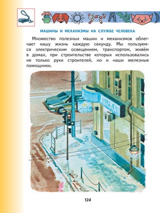 124
МАШИНЫ И МЕХАНИЗМЫ НА СЛУЖБЕ ЧЕЛОВЕКА
Множество полезных машин и механизмов облег-
чает нашу жизнь каждую секунду. Мы пользуем-
ся электрическим освещением, транспортом, живём
в домах, при строительстве которых использовались
не только руки строителей, но и наши железные
помощники.
 