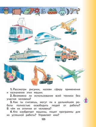 125
1. Рассмотри рисунки, назови сферу применения
и назначения этих машин.
2. Возможно ли использование всей техники без
участия человека?
3. Как ты считаешь, могут ли в дальнейшем ро-
боты полностью освободить людей от работы?
В чём их отличия от человека?
4. Кто изобретает машины, пишет программы для
их успешной работы? Управляет ими?
 