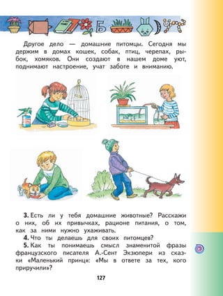 127
Другое дело — домашние питомцы. Сегодня мы
держим в домах кошек, собак, птиц, черепах, ры-
бок, хомяков. Они создают в нашем доме уют,
поднимают настроение, учат заботе и вниманию.
3. Есть ли у тебя домашние животные? Расскажи
о них, об их привычках, рационе питания, о том,
как за ними нужно ухаживать.
4. Что ты делаешь для своих питомцев?
5. Как ты понимаешь смысл знаменитой фразы
французского писателя А.-Сент Экзюпери из сказ-
ки «Маленький принц»: «Мы в ответе за тех, кого
приручили»?
127
 