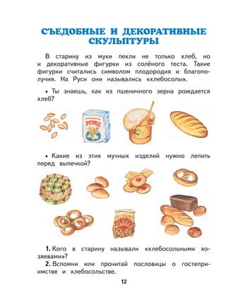 12
В старину из муки пекли не только хлеб, но
и декоративные фигурки из солёного теста. Такие
фигурки считались символом плодородия и благопо-
лучия. На Руси они назывались «хлебосолы».
Ты знаешь, как из пшеничного зерна рождается
хлеб?
Какие из этих мучных изделий нужно лепить
перед выпечкой?
1. Кого в старину называли «хлебосольными хо-
зяевами»?
2. Вспомни или прочитай пословицы о гостепри-
имстве и хлебосольстве.
•
•
 