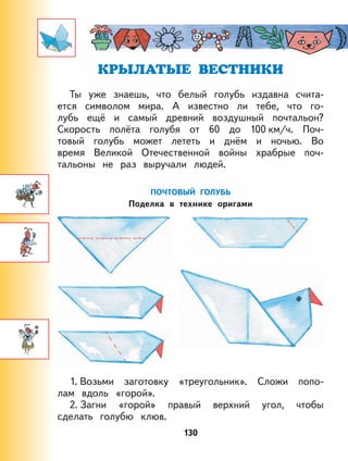 130
КРЫЛАТЫЕ ВЕСТНИКИ
Ты уже знаешь, что белый голубь издавна счита-
ется символом мира. А известно ли тебе, что го-
лубь ещё и самый древний воздушный почтальон?
Скорость полёта голубя от 60 до 100 км/ч. Поч-
товый голубь может лететь и днём и ночью. Во
время Великой Отечественной войны храбрые поч-
тальоны не раз выручали людей.
ПОЧТОВЫЙ ГОЛУБЬ
Поделка в технике оригами
1. Возьми заготовку «треугольник». Сложи попо-
лам вдоль «горой».
2. Загни «горой» правый верхний угол, чтобы
сделать голубю клюв.
 
