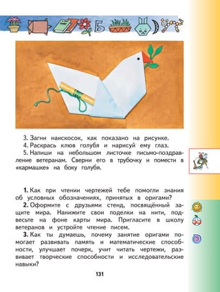 131
3. Загни наискосок, как показано на рисунке.
4. Раскрась клюв голубя и нарисуй ему глаз.
5. Напиши на небольшом листочке письмо-поздрав-
ление ветеранам. Сверни его в трубочку и помести в
«кармашке» на боку голубя.
1. Как при чтении чертежей тебе помогли знания
об условных обозначениях, принятых в оригами?
2. Оформите с друзьями стенд, посвящённый за-
щите мира. Нанижите свои поделки на нити, под-
весьте на фоне карты мира. Пригласите в школу
ветеранов и устройте чтение писем.
3. Как ты думаешь, почему занятие оригами по-
могает развивать память и математические способ-
ности, улучшает почерк, учит читать чертежи, раз-
вивает творческие способности и исследовательские
навыки?
 