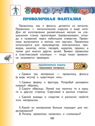 132
ПРОВОЛОЧНАЯ ФАНТАЗИЯ
Проволока, как и фольга, делается из металла.
Проволока — металлическое изделие в виде нити.
Для её изготовления размягчённый металл на спе-
циальном станке протягивают (проволакивают, отсю-
да и название) через небольшое отверстие. Прово-
лока выпускается в мотках или прутках. Проволока
используется для производства электрических про-
водов, канатов, сеток, гвоздей, шурупов, пружин, а
также для многих других целей. Бывает проволока
в пластмассовой изоляции — тогда такая проволо-
ка называется проводом.
ЛАБОРАТОРНАЯ РАБОТА
Сравниваем материалы
Сравни три материала — проволоку, фольгу
(в виде жгута) и шерстяную нить.
1. Сравни форму и фактуру. Попробуй разорвать
каждый образец.
2. Скрути образцы. Ломай как палочку то в одну,
то в другую сторону. Скручивай в разные стороны.
Сделай выводы о сходстве и различии свойств
этих материалов.
1. Какой из материалов больше подходит для мо-
делирования?
2. Почему проволока нагрелась и сломалась?
•
•
 