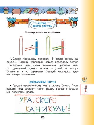 133
ШКОЛА
ЮНОГО МАСТЕРА
Моделирование из проволоки
1. Сложи проволоку пополам. В петлю вставь ка-
рандаш. Вращай карандаш, держа проволоку внатяг.
2. Возьми два куска проволоки разного цве-
та одинаковой длины, скрепи скруткой их концы.
Вставь в петлю карандаш. Вращай карандаш, дер-
жа концы проволоки.
ДЕКОРАТИВНЫЕ ЖГУТЫ
Придай проволочному жгуту форму буквы. Пусть
каждый ряд составит свою фразу. Украсьте весёлы-
ми лозунгами класс.
•
 