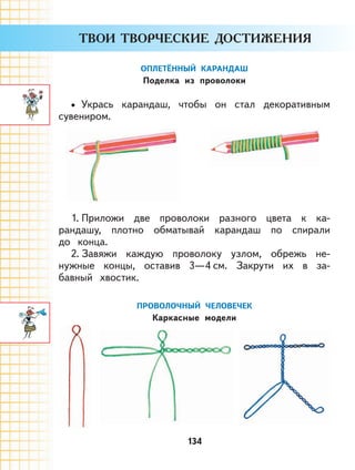 134
ОПЛЕТЁННЫЙ КАРАНДАШ
Поделка из проволоки
Укрась карандаш, чтобы он стал декоративным
сувениром.
1. Приложи две проволоки разного цвета к ка-
рандашу, плотно обматывай карандаш по спирали
до конца.
2. Завяжи каждую проволоку узлом, обрежь не-
нужные концы, оставив 3—4 см. Закрути их в за-
бавный хвостик.
ПРОВОЛОЧНЫЙ ЧЕЛОВЕЧЕК
Каркасные модели
•
 