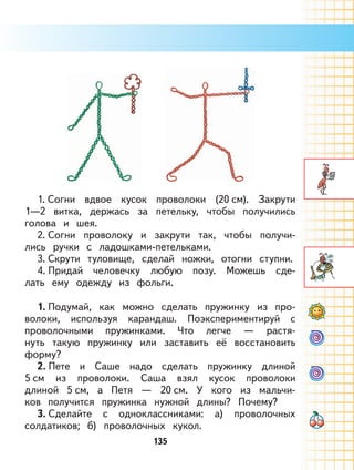 135
1. Согни вдвое кусок проволоки (20 см). Закрути
1—2 витка, держась за петельку, чтобы получились
голова и шея.
2. Согни проволоку и закрути так, чтобы получи-
лись ручки с ладошками-петельками.
3. Скрути туловище, сделай ножки, отогни ступни.
4. Придай человечку любую позу. Можешь сде-
лать ему одежду из фольги.
1. Подумай, как можно сделать пружинку из про-
волоки, используя карандаш. Поэкспериментируй с
проволочными пружинками. Что легче — растя-
нуть такую пружинку или заставить её восстановить
форму?
2. Пете и Саше надо сделать пружинку длиной
5 см из проволоки. Саша взял кусок проволоки
длиной 5 см, а Петя — 20 см. У кого из мальчи-
ков получится пружинка нужной длины? Почему?
3. Сделайте с одноклассниками: а) проволочных
солдатиков; б) проволочных кукол.
 