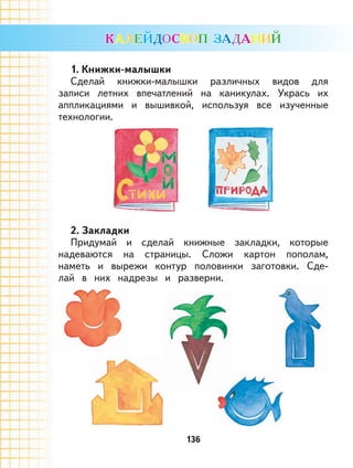 136
1. Книжки-малышки
Сделай книжки-малышки различных видов для
записи летних впечатлений на каникулах. Укрась их
аппликациями и вышивкой, используя все изученные
технологии.
2. Закладки
Придумай и сделай книжные закладки, которые
надеваются на страницы. Сложи картон пополам,
наметь и вырежи контур половинки заготовки. Сде-
лай в них надрезы и разверни.
 