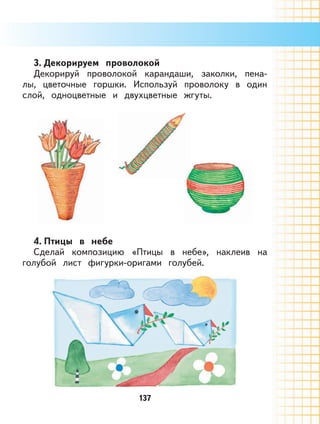 137
3. Декорируем проволокой
Декорируй проволокой карандаши, заколки, пена-
лы, цветочные горшки. Используй проволоку в один
слой, одноцветные и двухцветные жгуты.
4. Птицы в небе
Сделай композицию «Птицы в небе», наклеив на
голубой лист фигурки-оригами голубей.
 