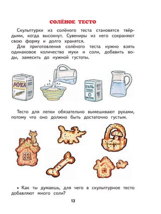 13
Скульптурки из солёного теста становятся твёр-
дыми, когда высохнут. Сувениры из него сохраняют
свою форму и долго хранятся.
Для приготовления солёного теста нужно взять
одинаковое количество муки и соли, добавить во-
ды, замесить до нужной густоты.
Тесто для лепки обязательно вымешивают руками,
потому что оно должно быть достаточно густым.
Как ты думаешь, для чего в скульптурное тесто
добавляют много соли?
•
 