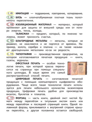 С. 85 ИМИТАЦИЯ — подражание, повторение, копирование.
С. 86 БЯЗЬ — хлопчатобумажная плотная ткань полот-
няного переплетения.
С. 100 ИЗОЛЯЦИОННЫЙ МАТЕРИАЛ — материал, который
применяют для защиты от внешней среды или от поте-
ри энергии, тепла, холода.
ТАЛИСМАН — предмет, который, по мнению че-
ловека, может приносить счастье.
С. 103 БЛАГОРОДНЫЕ МЕТАЛЛЫ — металлы, которые не
ржавеют, не окисляются и не портятся от времени. На-
пример, золото, серебро и платина — их также называ-
ют драгоценными металлами из-за их редкости.
С. 115 ТИПОГРАФИЯ — производственное предприятие, на
котором изготавливается печатная продукция — книги,
газеты, журналы.
ОФСЕТНАЯ ПЕЧАТЬ — особая техно-
логия печати, при которой краска перено-
сится на страницы при помощи специаль-
ного цилиндра. В наше время это самый
распространённый способ печати.
ЦИФРОВАЯ ПЕЧАТЬ — изготовление печатной
продукции с помощью компьютерного «цифрового» обо-
рудования. Чаще всего такая технология печати исполь-
зуется для печати небольшого количества экземпляров
продукции. Цифровая печать удобна для производства
визиток, буклетов и плакатов.
С. 117 ФОРЗАЦ — часть книги, двойной лист чистой бу-
маги между переплётом и титульным листом книги или
между переплётом и последней страницей книги. Одной по-
ловинкой форзац приклеивается к внутренней стороне крыш-
ки переплёта, а другая половинка остается свободной.
 