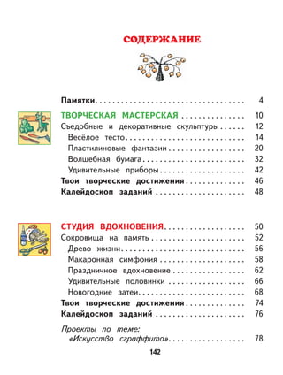 142
СОДЕРЖАНИЕ
Памятки. . . . . . . . . . . . . . . . . . . . . . . . . . . . . . . . . . . 4
ТВОРЧЕСКАЯ МАСТЕРСКАЯ . . . . . . . . . . . . . . . 10
Съедобные и декоративные скульптуры . . . . . . 12
Весёлое тесто. . . . . . . . . . . . . . . . . . . . . . . . . . . . 14
Пластилиновые фантазии . . . . . . . . . . . . . . . . . . 20
Волшебная бумага. . . . . . . . . . . . . . . . . . . . . . . . 32
Удивительные приборы . . . . . . . . . . . . . . . . . . . . 42
Твои творческие достижения . . . . . . . . . . . . . . 46
Калейдоскоп заданий . . . . . . . . . . . . . . . . . . . . . 48
СТУДИЯ ВДОХНОВЕНИЯ. . . . . . . . . . . . . . . . . . . 50
Сокровища на память . . . . . . . . . . . . . . . . . . . . . . 52
Древо жизни. . . . . . . . . . . . . . . . . . . . . . . . . . . . . 56
Макаронная симфония . . . . . . . . . . . . . . . . . . . . 58
Праздничное вдохновение . . . . . . . . . . . . . . . . . 62
Удивительные половинки . . . . . . . . . . . . . . . . . . 66
Новогодние затеи. . . . . . . . . . . . . . . . . . . . . . . . . 68
Твои творческие достижения . . . . . . . . . . . . . . 74
Калейдоскоп заданий . . . . . . . . . . . . . . . . . . . . . 76
Проекты по теме:
«Искусство сграффито». . . . . . . . . . . . . . . . . . 78
 