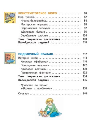 КОНСТРУКТОРСКОЕ БЮРО . . . . . . . . . . . . . . . . 80
Мир тканей. . . . . . . . . . . . . . . . . . . . . . . . . . . . . . . . 82
Иголка-белошвейка. . . . . . . . . . . . . . . . . . . . . . . . 84
Мастерская игрушек . . . . . . . . . . . . . . . . . . . . . . 88
Портновский переулок . . . . . . . . . . . . . . . . . . . . 92
«Деловая» бумага . . . . . . . . . . . . . . . . . . . . . . . . 96
Серебряное царство . . . . . . . . . . . . . . . . . . . . . . 104
Твои творческие достижения . . . . . . . . . . . . . . 108
Калейдоскоп заданий . . . . . . . . . . . . . . . . . . . . . 110
ПОДЕЛОЧНЫЙ ЕРАЛАШ. . . . . . . . . . . . . . . . . . . 112
История книги . . . . . . . . . . . . . . . . . . . . . . . . . . . . . 114
Книжная «фабрика» . . . . . . . . . . . . . . . . . . . . . . 116
Помощники человека . . . . . . . . . . . . . . . . . . . . . 122
Крылатые вестники . . . . . . . . . . . . . . . . . . . . . . . 130
Проволочная фантазия . . . . . . . . . . . . . . . . . . . . 132
Твои творческие достижения . . . . . . . . . . . . . . 134
Калейдоскоп заданий . . . . . . . . . . . . . . . . . . . . . 136
Проекты по теме:
«Фольга и проволока» . . . . . . . . . . . . . . . . . . . 138
Словарь . . . . . . . . . . . . . . . . . . . . . . . . . . . . . . . . . . . 140
 