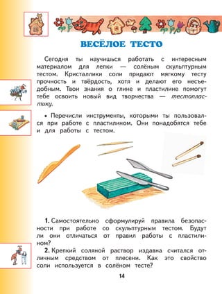 14
Сегодня ты научишься работать с интересным
материалом для лепки — солёным cкульптурным
тестом. Кристаллики соли придают мягкому тесту
прочность и твёрдость, хотя и делают его несъе-
добным. Твои знания о глине и пластилине помогут
тебе освоить новый вид творчества — тестоплас-
тику.
Перечисли инструменты, которыми ты пользовал-
ся при работе с пластилином. Они понадобятся тебе
и для работы с тестом.
1. Самостоятельно сформулируй правила безопас-
ности при работе со скульптурным тестом. Будут
ли они отличаться от правил работы с пластили-
ном?
2. Крепкий соляной раствор издавна считался от-
личным средством от плесени. Как это свойство
соли используется в солёном тесте?
•
 