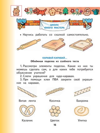 16
ШКОЛА
ЮНОГО МАСТЕРА
Научись работать со скалкой самостоятельно.
КАРАВАЙ-КАРАВАЙ…
Объёмная поделка из солёного теста
1. Рассмотри элементы поделки. Какие из них ты
можешь сделать сам, а для каких тебе потребуется
объяснение учителя?
2. Слепи украшения для чудо-каравая.
3. При помощи клея ПВА закрепи своё украше-
ние на каравае.
Витая лента Косичка Бахрома
Калачик Цветок Улитка
•
 