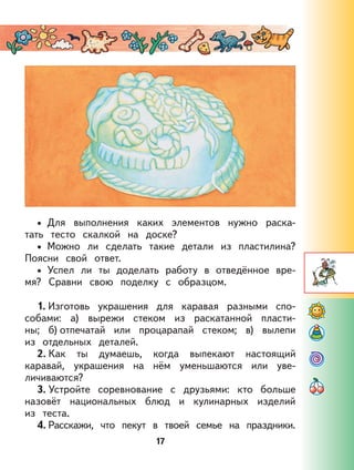 17
Для выполнения каких элементов нужно раска-
тать тесто скалкой на доске?
Можно ли сделать такие детали из пластилина?
Поясни свой ответ.
Успел ли ты доделать работу в отведённое вре-
мя? Сравни свою поделку с образцом.
1. Изготовь украшения для каравая разными спо-
собами: а) вырежи стеком из раскатанной пласти-
ны; б) отпечатай или процарапай стеком; в) вылепи
из отдельных деталей.
2. Как ты думаешь, когда выпекают настоящий
каравай, украшения на нём уменьшаются или уве-
личиваются?
3. Устройте соревнование с друзьями: кто больше
назовёт национальных блюд и кулинарных изделий
из теста.
4. Расскажи, что пекут в твоей семье на праздники.
•
•
•
 