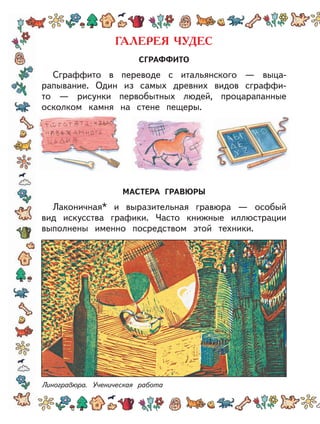 СГРАФФИТО
Сграффито в переводе с итальянского — выца-
рапывание. Один из самых древних видов сграффи-
то — рисунки первобытных людей, процарапанные
осколком камня на стене пещеры.
МАСТЕРА ГРАВЮРЫ
Лаконичная* и выразительная гравюра — особый
вид искусства графики. Часто книжные иллюстрации
выполнены именно посредством этой техники.
Линогравюра. Ученическая работа
 
