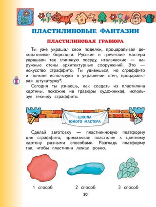 20
Ты уже украшал свои поделки, процарапывая де-
коративные бороздки. Русские и греческие мастера
украшали так глиняную посуду, итальянские — на-
ружные стены архитектурных сооружений. Это —
искусство сграффито. Ты удивишься, но сграффито
и поныне используют в украшении стен, процарапы-
вая штукатурку*.
Сегодня ты узнаешь, как создать из пластилина
картины, похожие на гравюры художников, исполь-
зуя технику сграффито.
ШКОЛА
ЮНОГО МАСТЕРА
Сделай заготовку — пластилиновую платформу
для сграффито, примазывая пластилин к цветному
картону разными способами. Разгладь платформу
так, чтобы пластилин лежал ровно.
1 способ 2 способ 3 способ
 