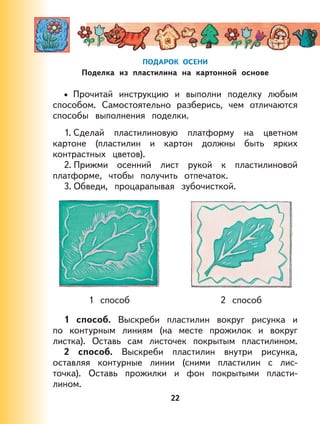 22
ПОДАРОК ОСЕНИ
Поделка из пластилина на картонной основе
Прочитай инструкцию и выполни поделку любым
способом. Самостоятельно разберись, чем отличаются
способы выполнения поделки.
1. Сделай пластилиновую платформу на цветном
картоне (пластилин и картон должны быть ярких
контрастных цветов).
2. Прижми осенний лист рукой к пластилиновой
платформе, чтобы получить отпечаток.
3. Обведи, процарапывая зубочисткой.
1 способ 2 способ
1 способ. Выскреби пластилин вокруг рисунка и
по контурным линиям (на месте прожилок и вокруг
листка). Оставь сам листочек покрытым пластилином.
2 способ. Выскреби пластилин внутри рисунка,
оставляя контурные линии (сними пластилин с лис-
точка). Оставь прожилки и фон покрытыми пласти-
лином.
•
 