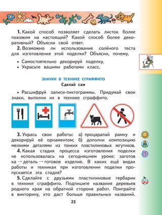 23
1. Какой способ позволяет сделать листок более
похожим на настоящий? Какой способ более деко-
ративный? Объясни свой ответ.
2. Возможно ли использование солёного теста
для изготовления этой поделки? Объясни, почему.
Самостоятельно декорируй поделку.
Украсьте вашими работами класс.
ЗНАЧКИ В ТЕХНИКЕ СГРАФФИТО
Сделай сам
Расшифруй записи-пиктограммы. Придумай свои
знаки, выполни их в технике сграффито.
3. Укрась свои работы: а) процарапай рамку и
декорируй её орнаментом; б) дополни композицию
мелкими деталями из тонких пластилиновых жгутиков.
4. Какая стадия процесса изготовления поделки
не использовалась на сегодняшнем уроке: заготов
ка деталь готовое изделие. В каких ещё видах
работы и техниках при изготовлении поделки про-
пускается эта стадия?
5. Сделайте с друзьями пластилиновые гербарии
в технике сграффито. Подпишите названия деревьев
родного края на обратной стороне работ. Поиграйте
в викторину, кто даст больше правильных названий.
•
•
•
 