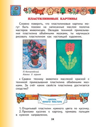 24
Сложно поверить, что пластилиновые картины мо-
гут быть похожи на написанные маслом полотна
мастеров живописцев. Овладев техникой примазыва-
ния пластилина объёмными мазками, ты научишься
рисовать пластилином как настоящий художник.
П. Кончаловский.
Азалии в горшке
Сравни технику живописи масляной краской с
техникой примазывания пластилина объёмными маз-
ками. За счёт каких свойств пластилина достигается
сходство?
ШКОЛА
ЮНОГО МАСТЕРА
1. Отщипывай пластилин нужного цвета по кусочку.
2. Приложи кусочек к картону, примажь пальцем
в нужном направлении.
•
 