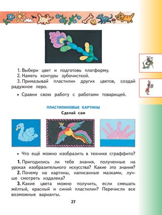 27
1. Выбери цвет и подготовь платформу.
2. Наметь контуры зубочисткой.
3. Примазывай пластилин других цветов, создай
радужное перо.
Сравни свою работу с работами товарищей.
ПЛАСТИЛИНОВЫЕ КАРТИНЫ
Сделай сам
Что ещё можно изобразить в технике сграффито?
1. Пригодились ли тебе знания, полученные на
уроках изобразительного искусства? Какие это знания?
2. Почему на картины, написанные мазками, луч-
ше смотреть издалека?
3. Какие цвета можно получить, если смешать
жёлтый, красный и синий пластилин? Перечисли все
возможные варианты.
•
•
 