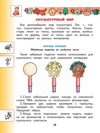 28
Как разнообразен мир скульптуры! Это — ста-
туи, скульптурные группы, статуэтки, бюсты. Скуль-
птуры лепят из глины, высекают из камня, вытёсы-
вают из дерева, льют из гипса, куют из железа и
конструируют из разных материалов.
КРУГЛЫЕ ИГРУШКИ
Объёмная поделка из солёного теста
Такие забавные поделки можно использовать для
кукольного театра или для украшения интерьера.
1. Слепи небольшой шарик, насади на смазанный
клеем ПВА колпачок от исписанного фломастера.
2. Прикрепи два шарика размером с горошину,
продави их зубочисткой, чтобы получились глаза.
Продумай образ.
3. Когда тесто подсохнет, можно надеть подел-
ку на фломастер и использовать как персонаж для
кукольного спектакля.
 