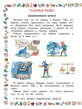 ВОЗНИКНОВЕНИЕ БУМАГИ
Вспомни всё, что ты знаешь о бумаге. Тебе, на-
верное, сложно представить, что наши предки мог-
ли обходиться без этого материала. Были времена,
когда бумага считалась роскошью, а рецепт её из-
готовления держали в строгом секрете.
Учёные предполагают, что бумага появилась в
Китае во II веке н. э.
В Европе бумагу впервые начали использовать в
Испании около 1150 г. Её изготавливали из ветхой
ткани.
Бумага была столь дорога, что книги ценились
чуть ли не на вес золота.
Из чего делают современную бумагу?•
 