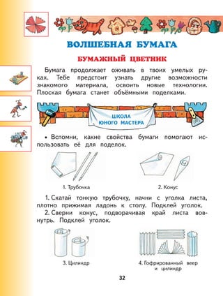 32
Бумага продолжает оживать в твоих умелых ру-
ках. Тебе предстоит узнать другие возможности
знакомого материала, освоить новые технологии.
Плоская бумага станет объёмными поделками.
ШКОЛА
ЮНОГО МАСТЕРА
Вспомни, какие свойства бумаги помогают ис-
пользовать её для поделок.
1. Трубочка 2. Конус
1. Скатай тонкую трубочку, начни с уголка листа,
плотно прижимая ладонь к столу. Подклей уголок.
2. Сверни конус, подворачивая край листа вов-
нутрь. Подклей уголок.
3. Цилиндр 4. Гофрированный веер
и цилиндр
•
 