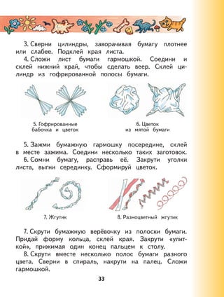 33
3. Сверни цилиндры, заворачивая бумагу плотнее
или слабее. Подклей края листа.
4. Сложи лист бумаги гармошкой. Соедини и
склей нижний край, чтобы сделать веер. Склей ци-
линдр из гофрированной полосы бумаги.
5. Гофрированные
бабочка и цветок
6. Цветок
из мятой бумаги
5. Зажми бумажную гармошку посередине, склей
в месте зажима. Соедини несколько таких заготовок.
6. Сомни бумагу, расправь её. Закрути уголки
листа, выгни серединку. Сформируй цветок.
7. Жгутик 8. Разноцветный жгутик
7. Скрути бумажную верёвочку из полоски бумаги.
Придай форму кольца, склей края. Закрути «улит-
кой», прижимая один конец пальцем к столу.
8. Скрути вместе несколько полос бумаги разного
цвета. Сверни в спираль, накрути на палец. Сложи
гармошкой.
 